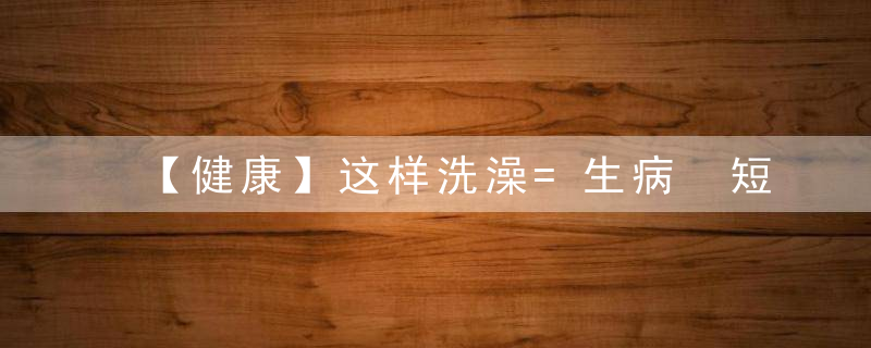 【健康】这样洗澡=生病 短命，尤其是夏天！这个提醒太及时了